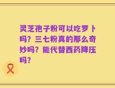 灵芝孢子粉可以吃罗卜吗？三七粉真的那么奇妙吗？能代替西药降压吗？