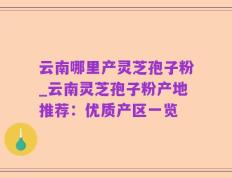 云南哪里产灵芝孢子粉_云南灵芝孢子粉产地推荐：优质产区一览