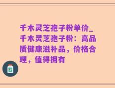 千木灵芝孢子粉单价_千木灵芝孢子粉：高品质健康滋补品，价格合理，值得拥有