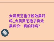 大晨灵芝孢子粉效果好吗_大晨灵芝孢子粉效果评价：真的好吗？