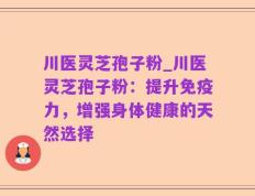 川医灵芝孢子粉_川医灵芝孢子粉：提升免疫力，增强身体健康的天然选择