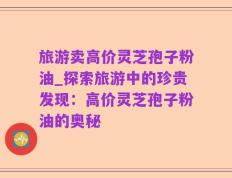 旅游卖高价灵芝孢子粉油_探索旅游中的珍贵发现：高价灵芝孢子粉油的奥秘