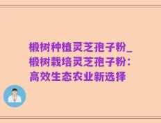 椴树种植灵芝孢子粉_椴树栽培灵芝孢子粉：高效生态农业新选择