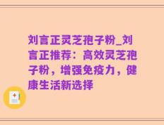 刘言正灵芝孢子粉_刘言正推荐：高效灵芝孢子粉，增强免疫力，健康生活新选择
