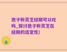 孢子粉灵芝经期可以吃吗_探讨孢子粉灵芝在经期的适宜性)