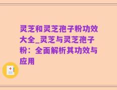 灵芝和灵芝孢子粉功效大全_灵芝与灵芝孢子粉：全面解析其功效与应用
