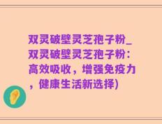 双灵破壁灵芝孢子粉_双灵破壁灵芝孢子粉：高效吸收，增强免疫力，健康生活新选择)