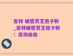 吉特 破壁灵芝孢子粉_吉特破壁灵芝孢子粉：高效吸收