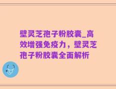 壁灵芝孢子粉胶囊_高效增强免疫力，壁灵芝孢子粉胶囊全面解析