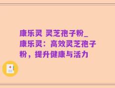 康乐灵 灵芝孢子粉_康乐灵：高效灵芝孢子粉，提升健康与活力
