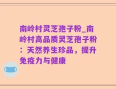 南岭村灵芝孢子粉_南岭村高品质灵芝孢子粉：天然养生珍品，提升免疫力与健康