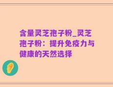 含量灵芝孢子粉_灵芝孢子粉：提升免疫力与健康的天然选择