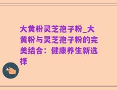大黄粉灵芝孢子粉_大黄粉与灵芝孢子粉的完美结合：健康养生新选择
