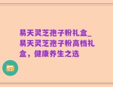 易天灵芝孢子粉礼盒_易天灵芝孢子粉高档礼盒，健康养生之选