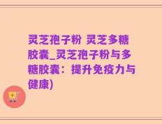 灵芝孢子粉 灵芝多糖胶囊_灵芝孢子粉与多糖胶囊：提升免疫力与健康)