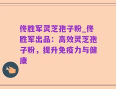 佟胜军灵芝孢子粉_佟胜军出品：高效灵芝孢子粉，提升免疫力与健康