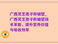 广西灵芝孢子粉破壁_广西灵芝孢子粉破壁技术革新，提升营养价值与吸收效率