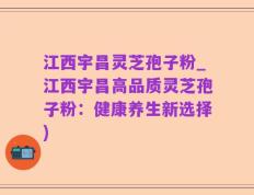 江西宇昌灵芝孢子粉_江西宇昌高品质灵芝孢子粉：健康养生新选择)