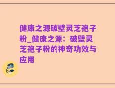 健康之源破壁灵芝孢子粉_健康之源：破壁灵芝孢子粉的神奇功效与应用