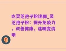 吃灵芝孢子粉迷糊_灵芝孢子粉：提升免疫力，改善健康，迷糊变清晰