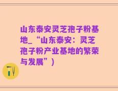 山东泰安灵芝孢子粉基地_“山东泰安：灵芝孢子粉产业基地的繁荣与发展”)