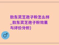 敖东灵芝孢子粉怎么样_敖东灵芝孢子粉效果与评价分析)