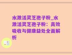 水激活灵芝孢子粉_水激活灵芝孢子粉：高效吸收与健康益处全面解析
