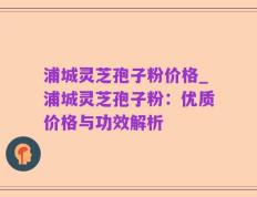 浦城灵芝孢子粉价格_浦城灵芝孢子粉：优质价格与功效解析