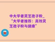 中大学者灵芝孢子粉_“大学者推荐：高效灵芝孢子粉与健康”