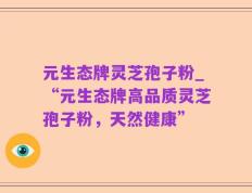 元生态牌灵芝孢子粉_“元生态牌高品质灵芝孢子粉，天然健康”
