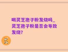 喝灵芝孢子粉发烧吗_灵芝孢子粉是否会导致发烧？