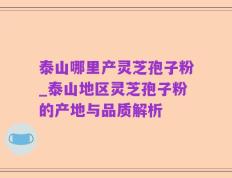泰山哪里产灵芝孢子粉_泰山地区灵芝孢子粉的产地与品质解析