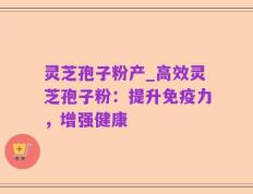 灵芝孢子粉产_高效灵芝孢子粉：提升免疫力，增强健康