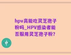 hpv高能吃灵芝孢子粉吗_HPV感染者能否服用灵芝孢子粉？