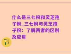 什么是三七粉和灵芝孢子粉_三七粉与灵芝孢子粉：了解两者的区别及应用