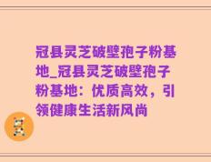 冠县灵芝破壁孢子粉基地_冠县灵芝破壁孢子粉基地：优质高效，引领健康生活新风尚