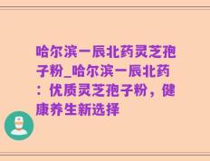 哈尔滨一辰北药灵芝孢子粉_哈尔滨一辰北药：优质灵芝孢子粉，健康养生新选择