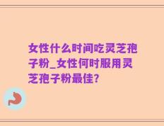 女性什么时间吃灵芝孢子粉_女性何时服用灵芝孢子粉最佳？