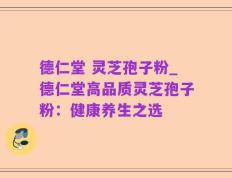 德仁堂 灵芝孢子粉_德仁堂高品质灵芝孢子粉：健康养生之选