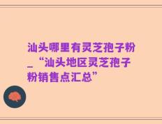 汕头哪里有灵芝孢子粉_“汕头地区灵芝孢子粉销售点汇总”