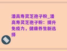 潘高寿灵芝孢子粉_潘高寿灵芝孢子粉：提升免疫力，健康养生新选择