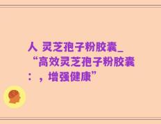 人 灵芝孢子粉胶囊_“高效灵芝孢子粉胶囊：，增强健康”