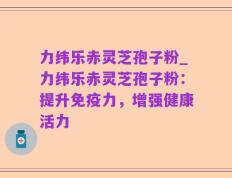 力纬乐赤灵芝孢子粉_力纬乐赤灵芝孢子粉：提升免疫力，增强健康活力