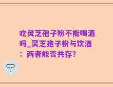 吃灵芝孢子粉不能喝酒吗_灵芝孢子粉与饮酒：两者能否共存？