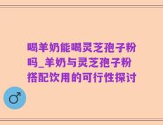 喝羊奶能喝灵芝孢子粉吗_羊奶与灵芝孢子粉搭配饮用的可行性探讨