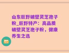 山东巨野破壁灵芝孢子粉_巨野特产：高品质破壁灵芝孢子粉，健康养生之选