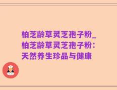 柏芝龄草灵芝孢子粉_柏芝龄草灵芝孢子粉：天然养生珍品与健康