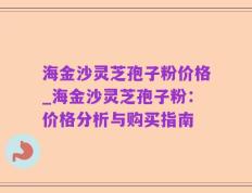 海金沙灵芝孢子粉价格_海金沙灵芝孢子粉：价格分析与购买指南