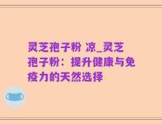 灵芝孢子粉 凉_灵芝孢子粉：提升健康与免疫力的天然选择