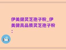 伊美健灵芝孢子粉_伊美健高品质灵芝孢子粉：